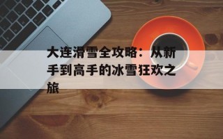 大连滑雪全攻略：从新手到高手的冰雪狂欢之旅