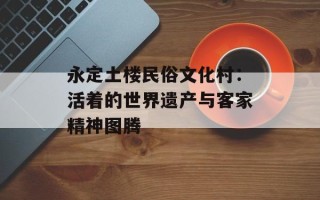 永定土楼民俗文化村：活着的世界遗产与客家精神图腾