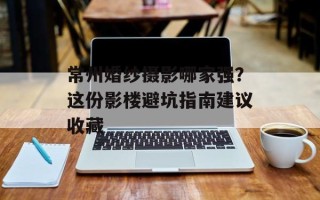 常州婚纱摄影哪家强？这份影楼避坑指南建议收藏