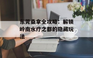 东莞桑拿全攻略：解锁岭南水疗之都的隐藏玩法