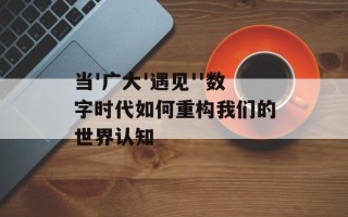 当'广大'遇见''数字时代如何重构我们的世界认知