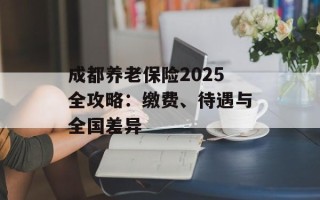成都养老保险2025全攻略：缴费、待遇与全国差异