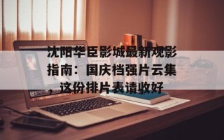 沈阳华臣影城最新观影指南：国庆档强片云集，这份排片表请收好