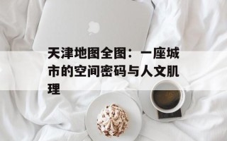 天津地图全图：一座城市的空间密码与人文肌理