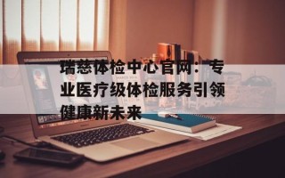 瑞慈体检中心官网：专业医疗级体检服务引领健康新未来
