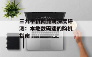 三九手机网昆明深度评测：本地数码迷的购机指南