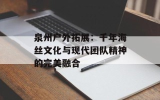 泉州户外拓展：千年海丝文化与现代团队精神的完美融合