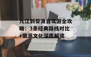 九江到婺源自驾游全攻略：3条经典路线对比+徽派文化深度解读