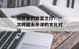 特朗普的故宫之行：一次跨越太平洋的文化对话