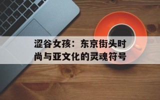 涩谷女孩：东京街头时尚与亚文化的灵魂符号