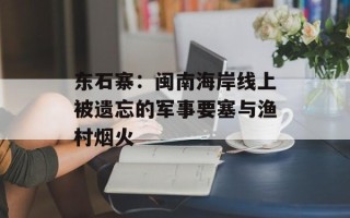 东石寨：闽南海岸线上被遗忘的军事要塞与渔村烟火