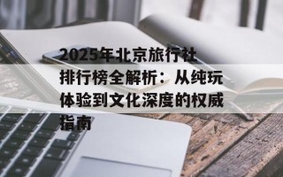 2025年北京旅行社排行榜全解析：从纯玩体验到文化深度的权威指南