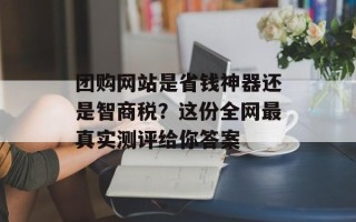 团购网站是省钱神器还是智商税？这份全网最真实测评给你答案