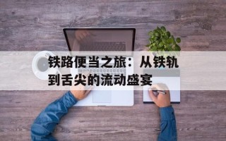 铁路便当之旅：从铁轨到舌尖的流动盛宴