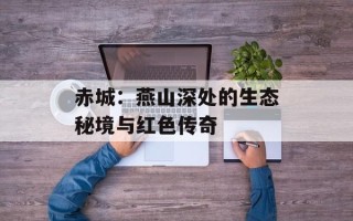 赤城：燕山深处的生态秘境与红色传奇