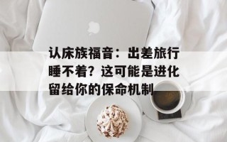 认床族福音：出差旅行睡不着？这可能是进化留给你的保命机制