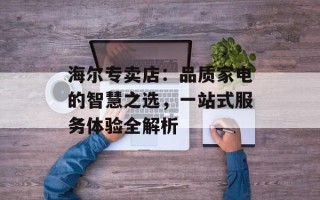 海尔专卖店：品质家电的智慧之选，一站式服务体验全解析