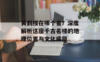 黄鹤楼在哪个省？深度解析这座千古名楼的地理位置与文化底蕴