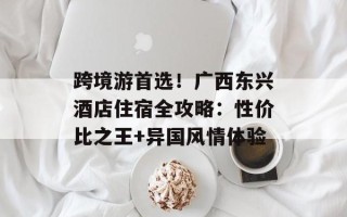 跨境游首选！广西东兴酒店住宿全攻略：性价比之王+异国风情体验