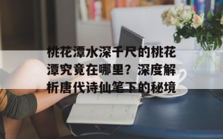 桃花潭水深千尺的桃花潭究竟在哪里？深度解析唐代诗仙笔下的秘境