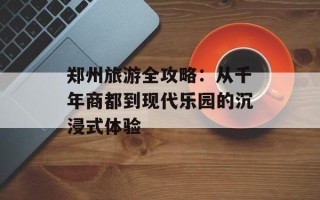 郑州旅游全攻略：从千年商都到现代乐园的沉浸式体验