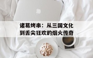 诸葛烤串：从三国文化到舌尖狂欢的烟火传奇