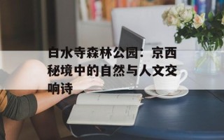 白水寺森林公园：京西秘境中的自然与人文交响诗