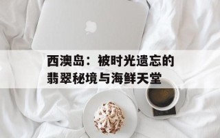 西澳岛：被时光遗忘的翡翠秘境与海鲜天堂