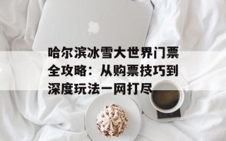 哈尔滨冰雪大世界门票全攻略：从购票技巧到深度玩法一网打尽