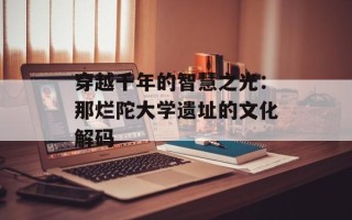 穿越千年的智慧之光：那烂陀大学遗址的文化解码