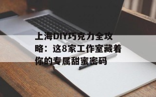 上海DIY巧克力全攻略：这8家工作室藏着你的专属甜蜜密码