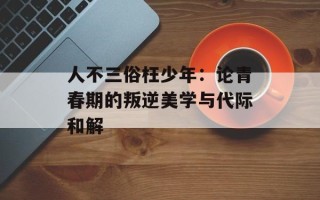 人不三俗枉少年：论青春期的叛逆美学与代际和解