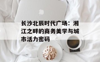 长沙北辰时代广场：湘江之畔的商务美学与城市活力密码
