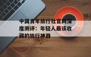 中国青年旅行社官网深度测评：年轻人最该收藏的旅行神器