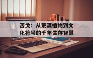 苦戈：从荒漠植物到文化符号的千年生存智慧