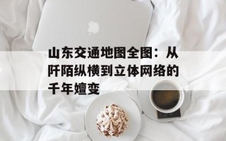 山东交通地图全图：从阡陌纵横到立体网络的千年嬗变