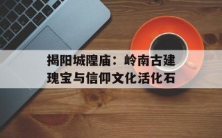 揭阳城隍庙：岭南古建瑰宝与信仰文化活化石