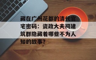 藏在广州花都的清代官宅密码：资政大夫祠建筑群隐藏着哪些不为人知的故事？