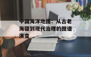中国海洋地图：从古老海疆到现代治理的图谱演变
