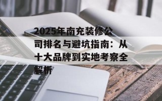 2025年南充装修公司排名与避坑指南：从十大品牌到实地考察全解析