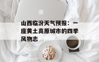 山西临汾天气预报：一座黄土高原城市的四季风物志