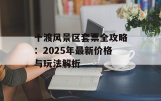 十渡风景区套票全攻略：2025年最新价格与玩法解析