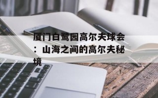 厦门白鹭园高尔夫球会：山海之间的高尔夫秘境