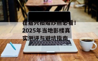 在嘉兴拍婚纱照必看！2025年当地影楼真实测评与避坑指南