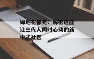 绿地花都苑：解密这座让三代人同时心动的新中式社区