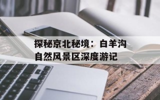 探秘京北秘境：白羊沟自然风景区深度游记