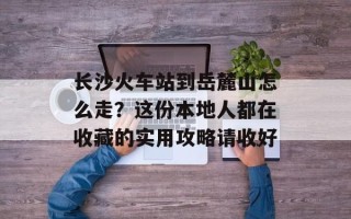 长沙火车站到岳麓山怎么走？这份本地人都在收藏的实用攻略请收好