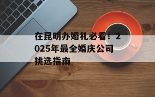 在昆明办婚礼必看！2025年最全婚庆公司挑选指南