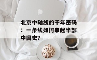 北京中轴线的千年密码：一条线如何串起半部中国史？