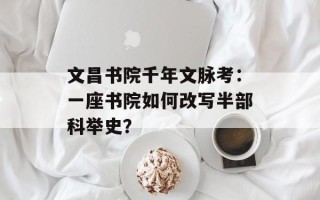 文昌书院千年文脉考：一座书院如何改写半部科举史？